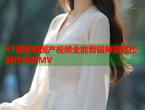 91爱剪辑国产视频全能剪辑神器轻松制作炫酷MV