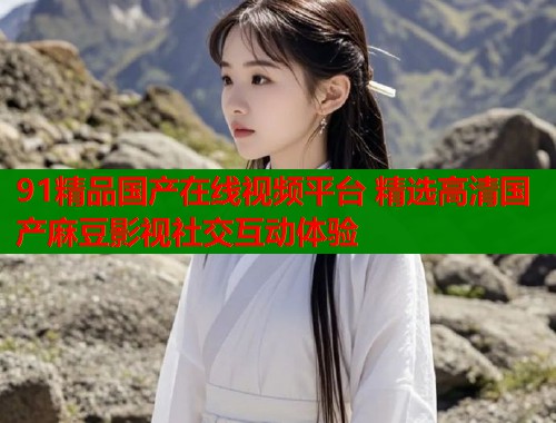 91精品国产在线视频平台 精选高清国产麻豆影视社交互动体验