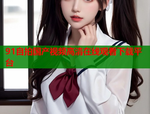 91自拍国产视频高清在线观看下载平台