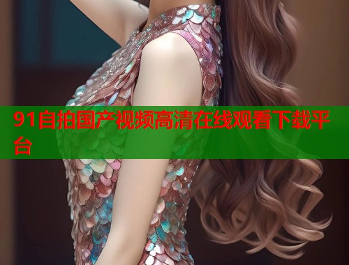 91自拍国产视频高清在线观看下载平台