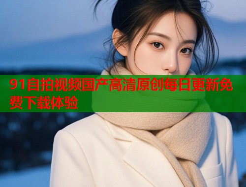 91自拍视频国产高清原创每日更新免费下载体验