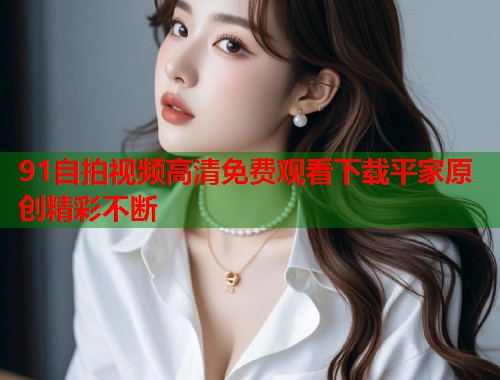 91自拍视频高清免费观看下载平家原创精彩不断