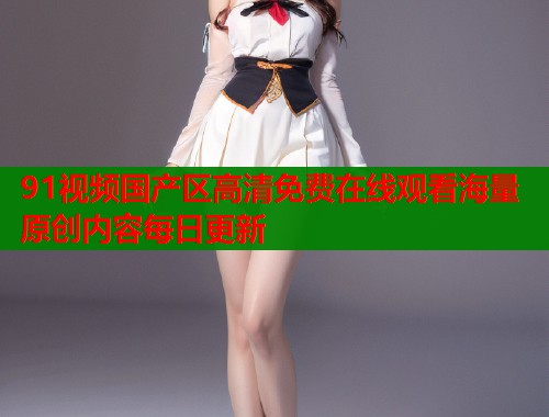 91视频国产区高清免费在线观看海量原创内容每日更新