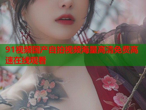91视频国产自拍视频海量高清免费高速在线观看