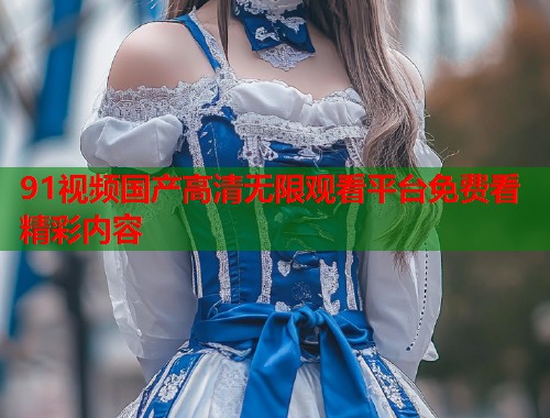 91视频国产高清无限观看平台免费看精彩内容