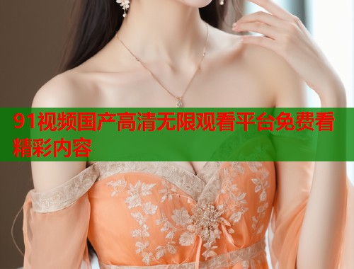 91视频国产高清无限观看平台免费看精彩内容