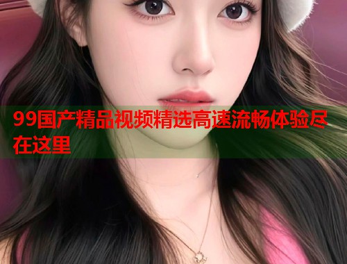 99国产精品视频精选高速流畅体验尽在这里