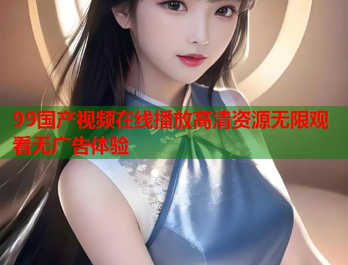 99国产视频在线播放高清资源无限观看无广告体验