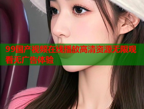 99国产视频在线播放高清资源无限观看无广告体验