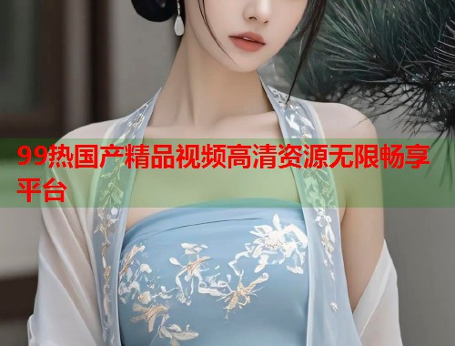 99热国产精品视频高清资源无限畅享平台