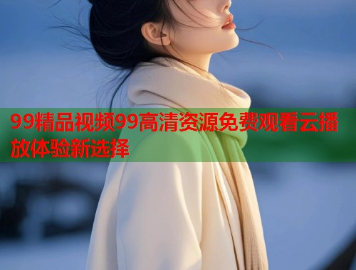 99精品视频99高清资源免费观看云播放体验新选择