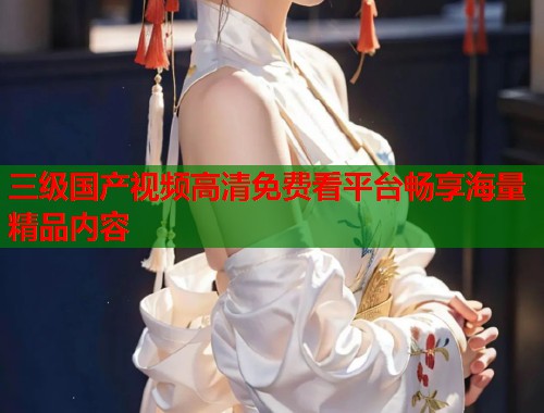 三级国产视频高清免费看平台畅享海量精品内容