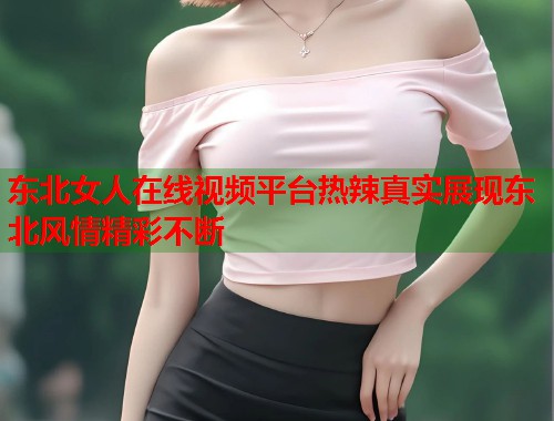 东北女人在线视频平台热辣真实展现东北风情精彩不断