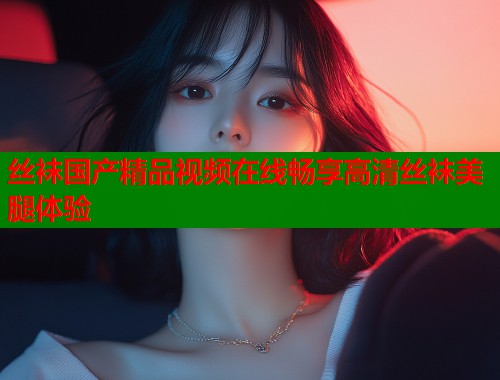 丝袜国产精品视频在线畅享高清丝袜美腿体验