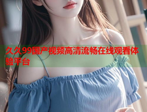 久久99国产视频高清流畅在线观看体验平台