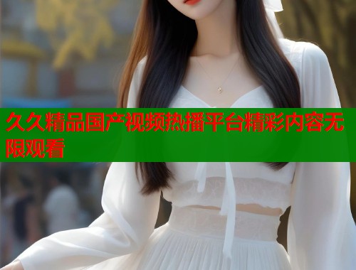 久久精品国产视频热播平台精彩内容无限观看