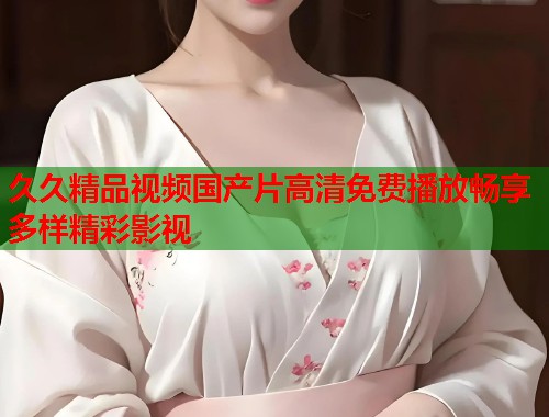 久久精品视频国产片高清免费播放畅享多样精彩影视
