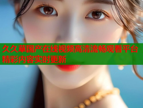 久久草国产在线视频高清流畅观看平台精彩内容实时更新