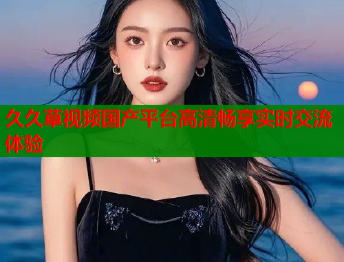 久久草视频国产平台高清畅享实时交流体验