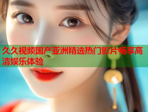 久久视频国产亚洲精选热门影片畅享高清娱乐体验