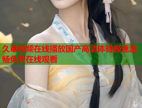 久草视频在线播放国产高清体验极速流畅免费在线观看