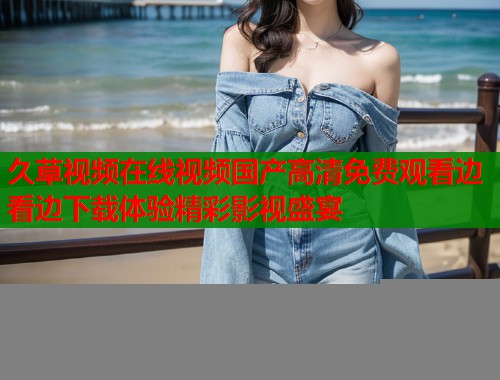 久草视频在线视频国产高清免费观看边看边下载体验精彩影视盛宴