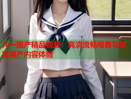 九一国产精品视频：高清流畅观看与丰富国产内容体验