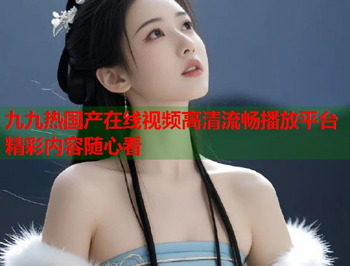 九九热国产在线视频高清流畅播放平台精彩内容随心看