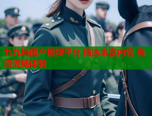 九九热国产视频平台 精选丰富内容 高清流畅体验 九九热国产视频平台 精选丰富内容 高清流畅体验