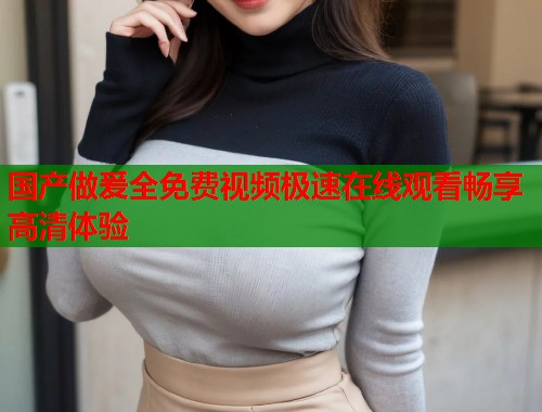 国产做爰全免费视频极速在线观看畅享高清体验