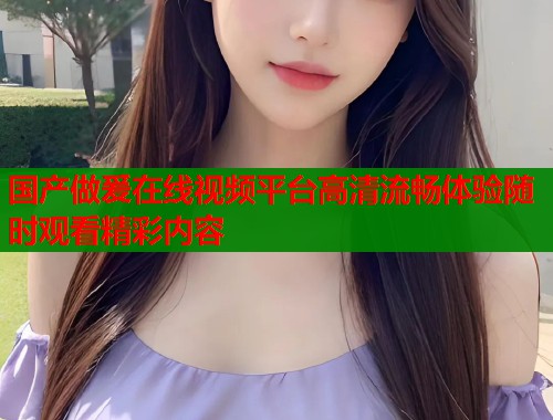 国产做爰在线视频平台高清流畅体验随时观看精彩内容