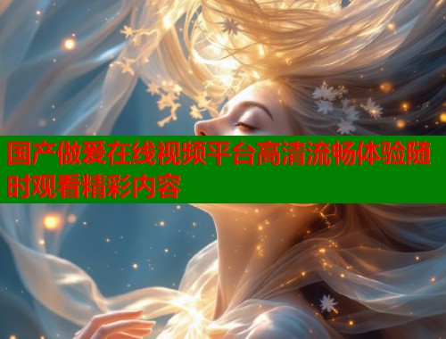 国产做爰在线视频平台高清流畅体验随时观看精彩内容
