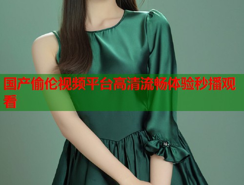 国产偷伦视频平台高清流畅体验秒播观看