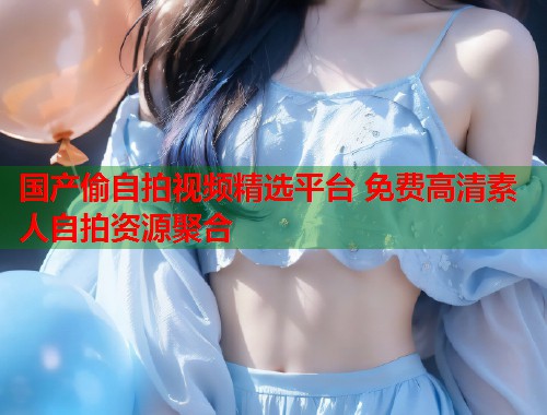国产偷自拍视频精选平台 免费高清素人自拍资源聚合