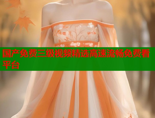 国产免费三级视频精选高速流畅免费看平台