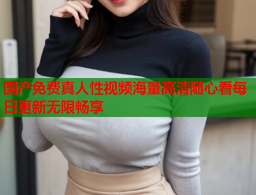 国产免费真人性视频海量高清随心看每日更新无限畅享