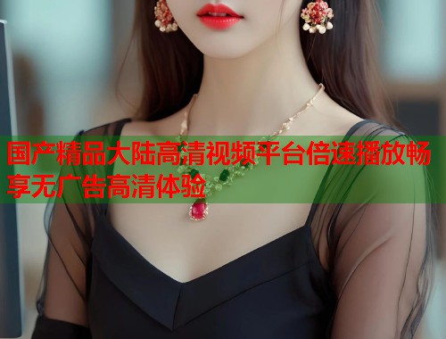 国产精品大陆高清视频平台倍速播放畅享无广告高清体验