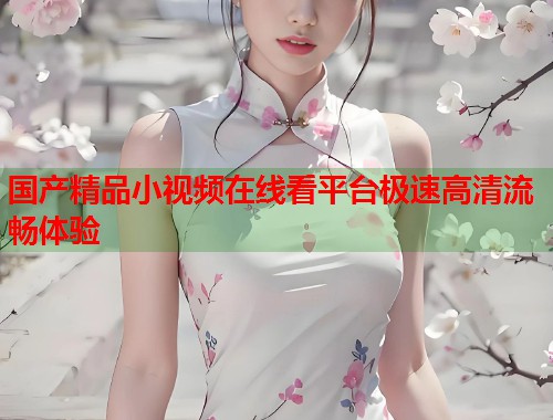 国产精品小视频在线看平台极速高清流畅体验