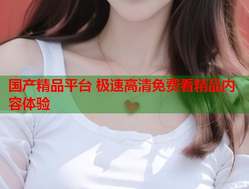 国产精品平台 极速高清免费看精品内容体验