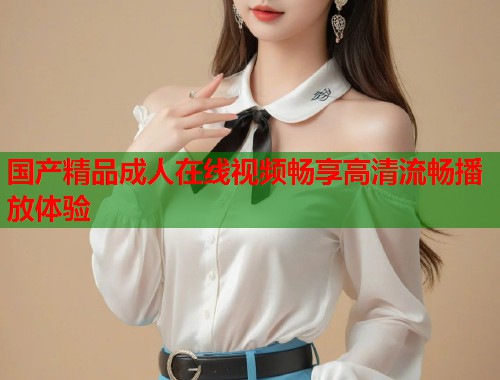 国产精品成人在线视频畅享高清流畅播放体验