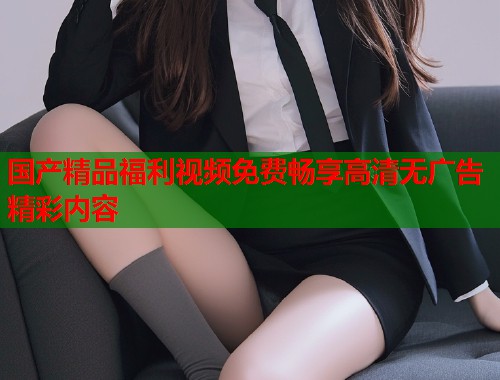 国产精品福利视频免费畅享高清无广告精彩内容