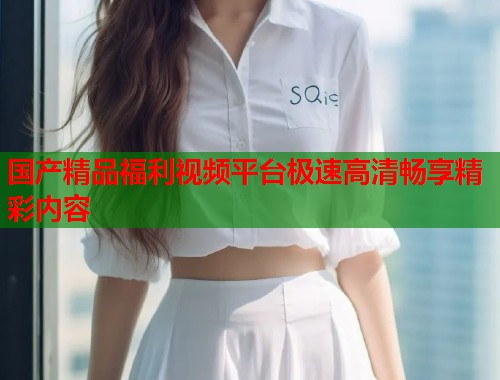 国产精品福利视频平台极速高清畅享精彩内容