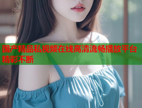 国产精品私视频在线高清流畅播放平台精彩不断