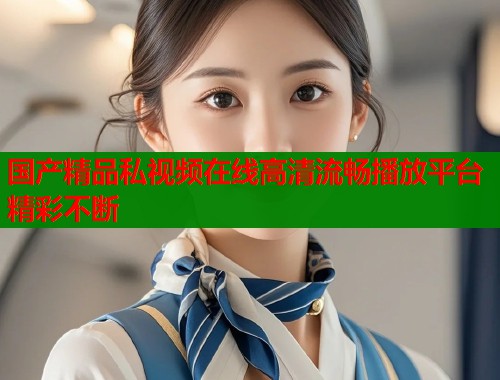 国产精品私视频在线高清流畅播放平台精彩不断