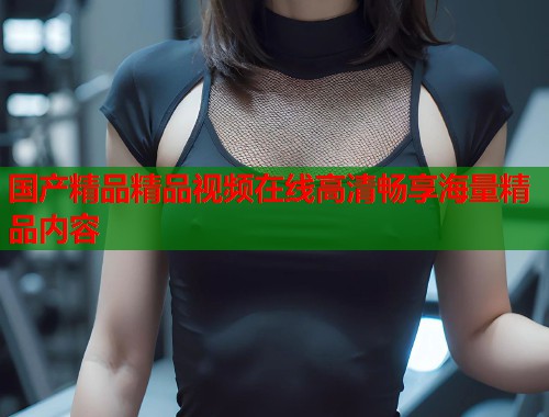 国产精品精品视频在线高清畅享海量精品内容