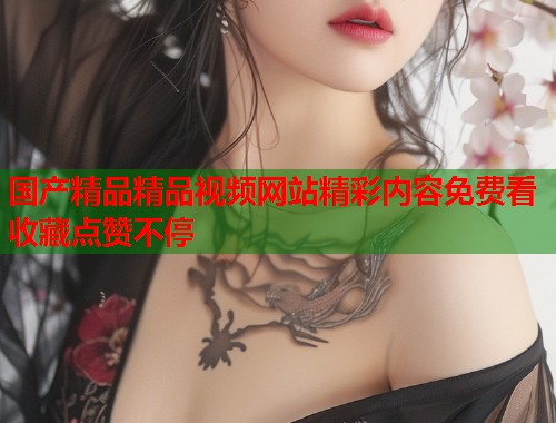 国产精品精品视频网站精彩内容免费看收藏点赞不停