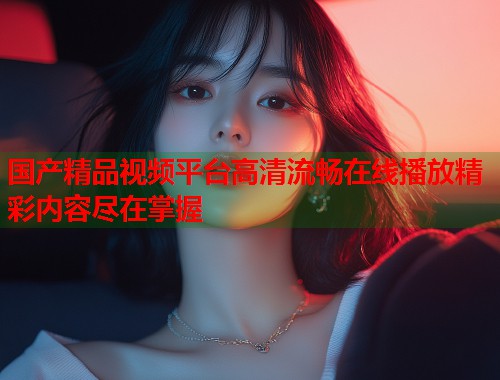 国产精品视频平台高清流畅在线播放精彩内容尽在掌握