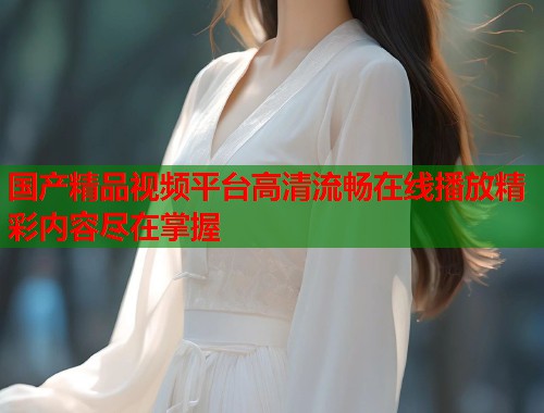 国产精品视频平台高清流畅在线播放精彩内容尽在掌握