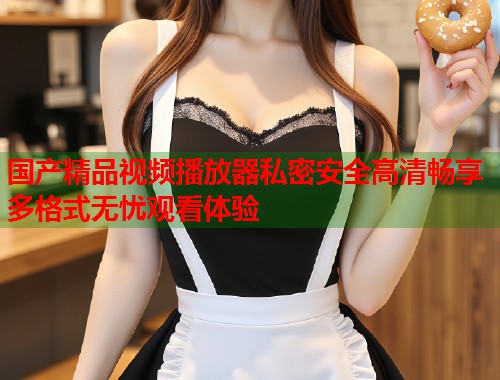 国产精品视频播放器私密安全高清畅享多格式无忧观看体验