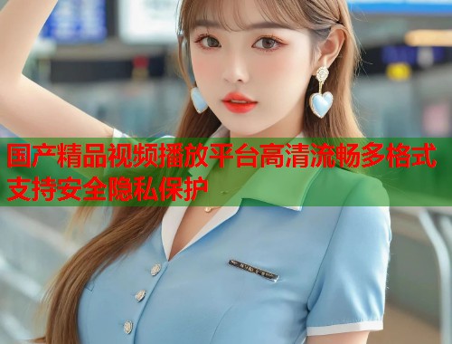 国产精品视频播放平台高清流畅多格式支持安全隐私保护